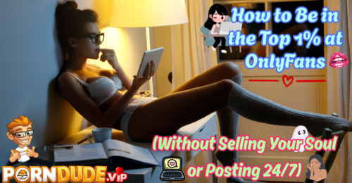 How to Be in the Top 1% at OnlyFans (Without Selling Your Soul or Posting 24/7)