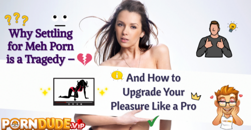 Why Settling for Meh Porn is a Tragedy - And How to Upgrade Your Pleasure Like a Pro